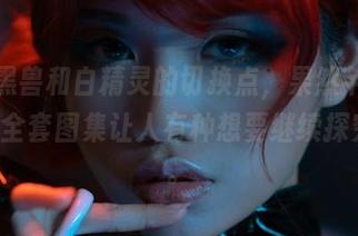 找不到黑兽和白精灵的切换点，果然芊川一笑MNK的全套图集让人有种想要继续探究的冲动。